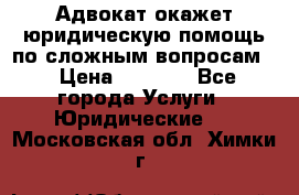 Адвокат окажет юридическую помощь по сложным вопросам  › Цена ­ 1 200 - Все города Услуги » Юридические   . Московская обл.,Химки г.